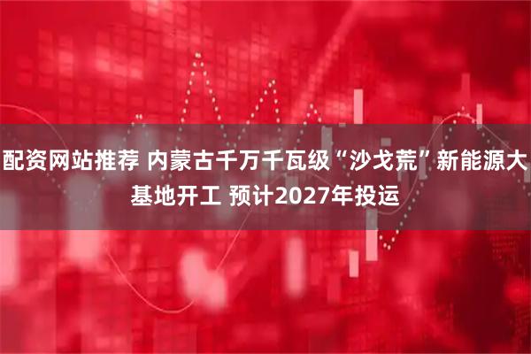 配资网站推荐 内蒙古千万千瓦级“沙戈荒”新能源大基地开工 预计2027年投运