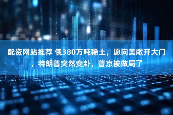 配资网站推荐 俄380万吨稀土，愿向美敞开大门，特朗普突然变卦，普京被做局了