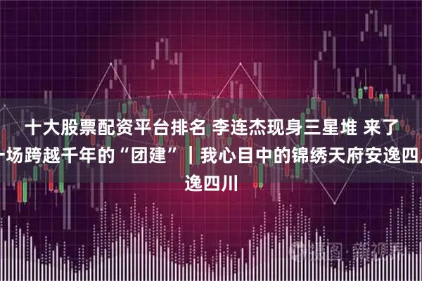 十大股票配资平台排名 李连杰现身三星堆 来了一场跨越千年的“团建”｜我心目中的锦绣天府安逸四川
