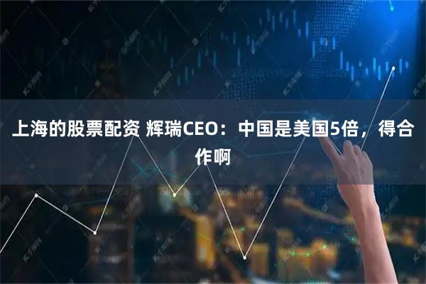 上海的股票配资 辉瑞CEO：中国是美国5倍，得合作啊