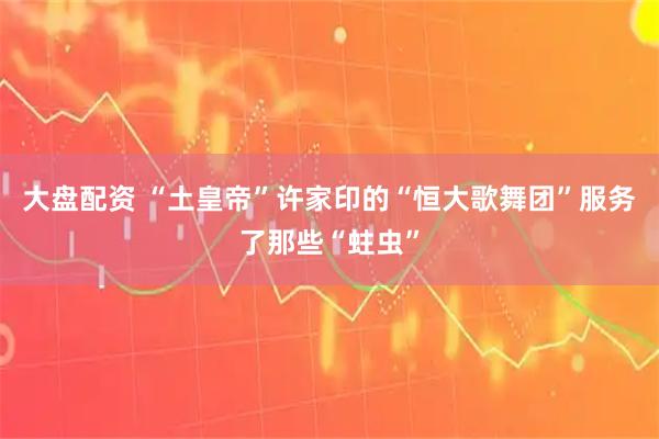 大盘配资 “土皇帝”许家印的“恒大歌舞团”服务了那些“蛀虫”