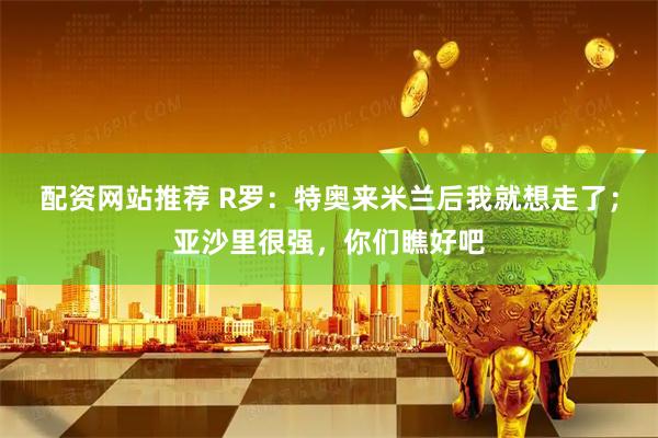 配资网站推荐 R罗：特奥来米兰后我就想走了；亚沙里很强，你们瞧好吧