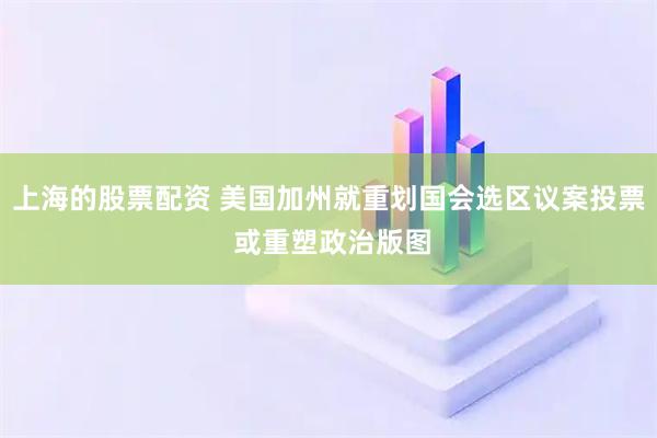 上海的股票配资 美国加州就重划国会选区议案投票 或重塑政治版图