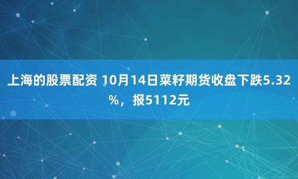 上海的股票配资 10月14日菜籽期货收盘下跌5.32%，报5112元