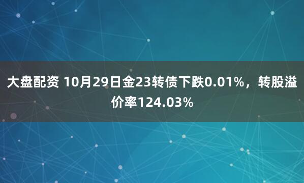 大盘配资 10月29日金23转债下跌0.01%,转股溢价率124.03%