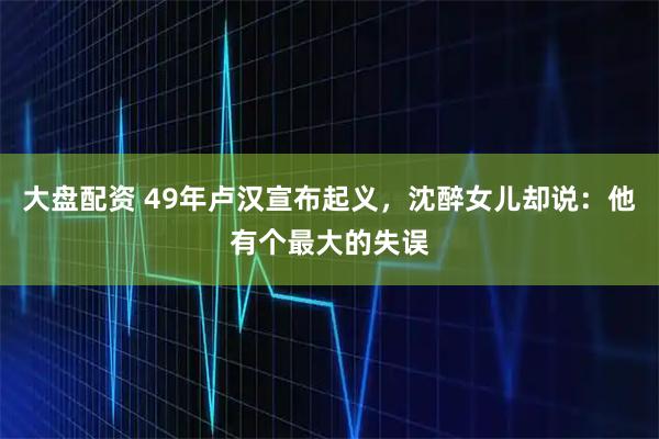 大盘配资 49年卢汉宣布起义，沈醉女儿却说：他有个最大的失误