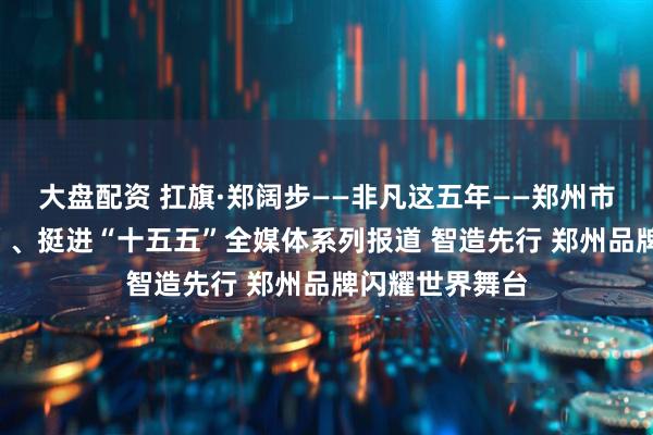 大盘配资 扛旗·郑阔步——非凡这五年——郑州市决战“十四五”、挺进“十五五”全媒体系列报道 智造先行 郑州品牌闪耀世界舞台