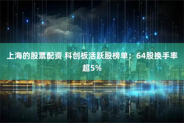 上海的股票配资 科创板活跃股榜单：64股换手率超5%