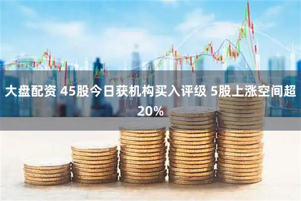 大盘配资 45股今日获机构买入评级 5股上涨空间超20%