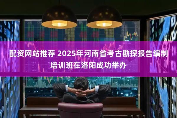 配资网站推荐 2025年河南省考古勘探报告编制培训班在洛阳成功举办