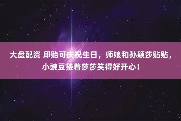 大盘配资 邱贻可庆祝生日，师娘和孙颖莎贴贴，小豌豆搂着莎莎笑得好开心！