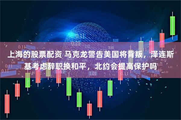 上海的股票配资 马克龙警告美国将背叛,泽连斯基考虑辞职换和平,北约会提高保护吗