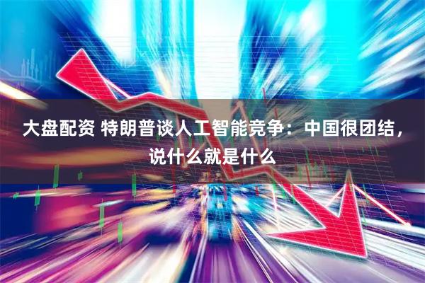 大盘配资 特朗普谈人工智能竞争:中国很团结,说什么就是什么