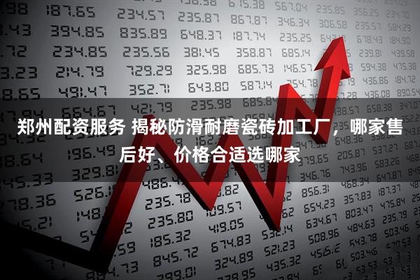 郑州配资服务 揭秘防滑耐磨瓷砖加工厂，哪家售后好、价格合适选哪家