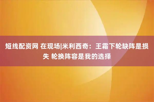 短线配资网 在现场|米利西奇：王霜下轮缺阵是损失 轮换阵容是我的选择