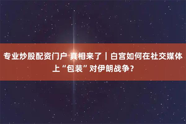 专业炒股配资门户 真相来了｜白宫如何在社交媒体上“包装”对伊朗战争？
