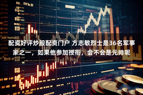 配资好评炒股配资门户 方志敏烈士是36名军事家之一，如果他参加授衔，会不会是元帅呢