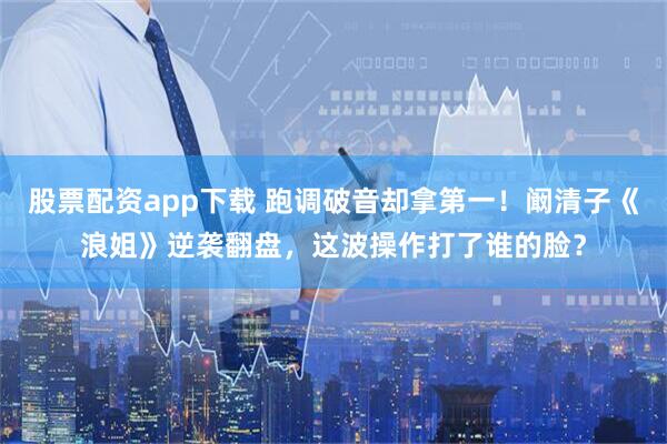 股票配资app下载 跑调破音却拿第一！阚清子《浪姐》逆袭翻盘，这波操作打了谁的脸？