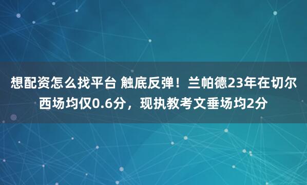 想配资怎么找平台 触底反弹！兰帕德23年在切尔西场均仅0.6分，现执教考文垂场均2分