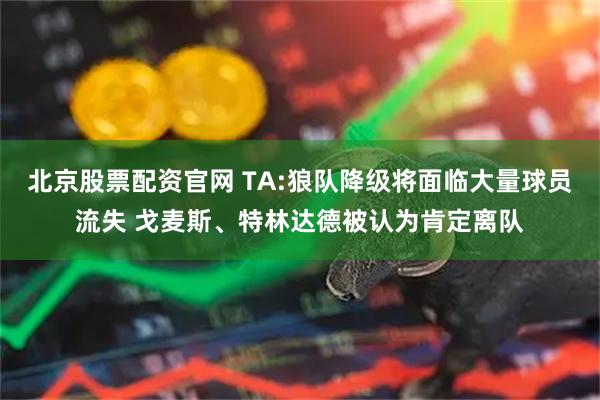 北京股票配资官网 TA:狼队降级将面临大量球员流失 戈麦斯、特林达德被认为肯定离队