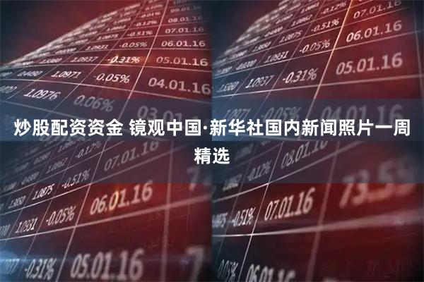 炒股配资资金 镜观中国·新华社国内新闻照片一周精选