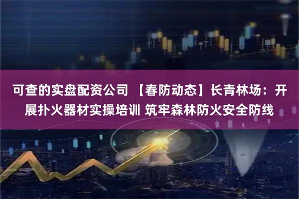 可查的实盘配资公司 【春防动态】长青林场：开展扑火器材实操培训 筑牢森林防火安全防线